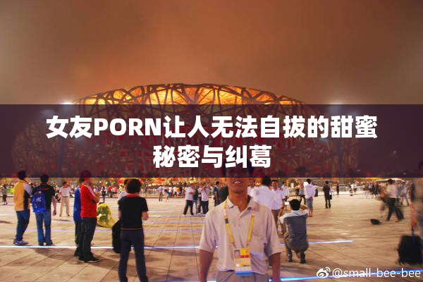 女友PORN让人无法自拔的甜蜜秘密与纠葛