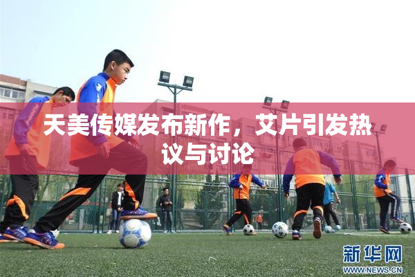 天美传媒发布新作，艾片引发热议与讨论