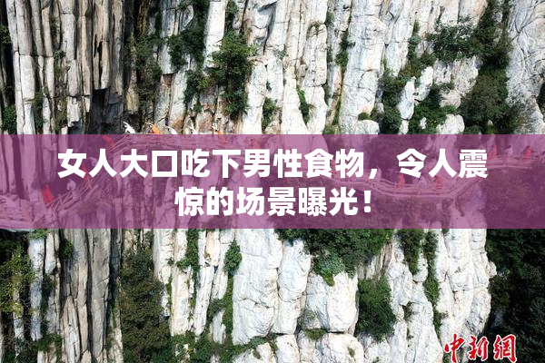 女人大口吃下男性食物，令人震惊的场景曝光！