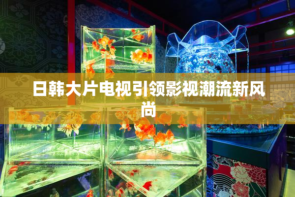 日韩大片电视引领影视潮流新风尚