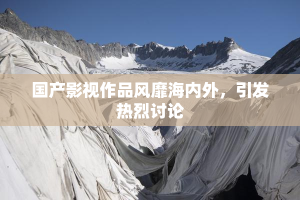 国产影视作品风靡海内外，引发热烈讨论