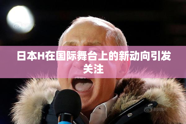 日本H在国际舞台上的新动向引发关注