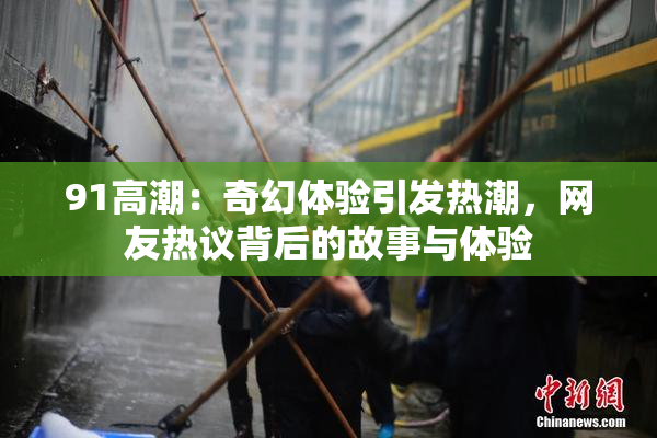 91高潮：奇幻体验引发热潮，网友热议背后的故事与体验