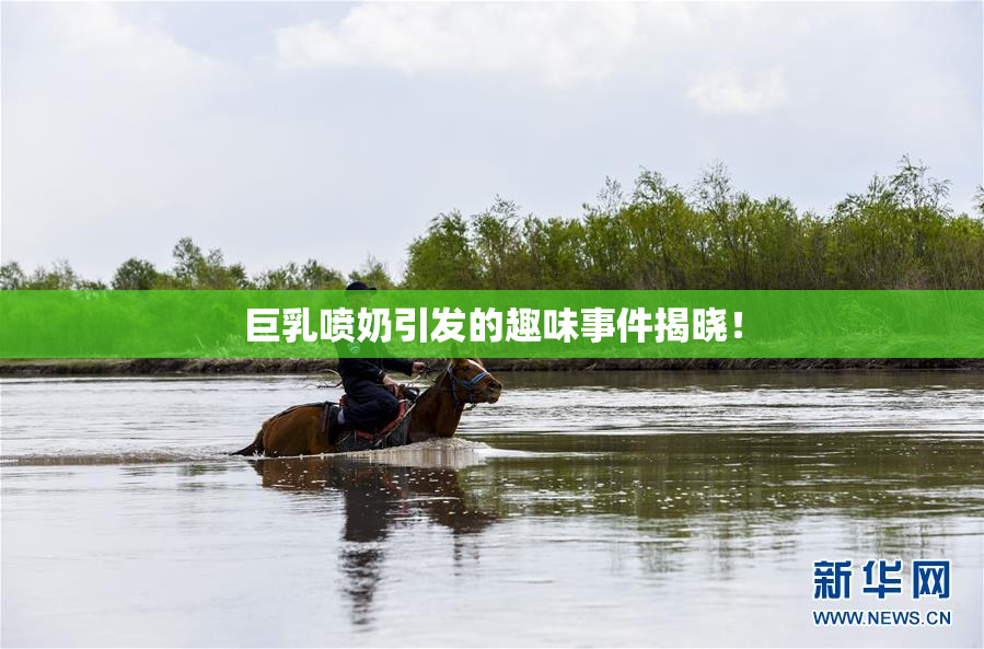 巨乳喷奶引发的趣味事件揭晓！