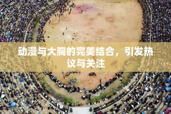 动漫与大胸的完美结合，引发热议与关注
