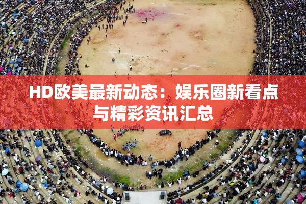 HD欧美最新动态：娱乐圈新看点与精彩资讯汇总