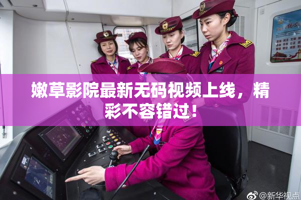 嫩草影院最新无码视频上线，精彩不容错过！