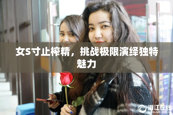 女S寸止榨精，挑战极限演绎独特魅力