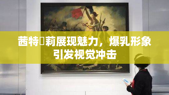 茜特菈莉展现魅力，爆乳形象引发视觉冲击
