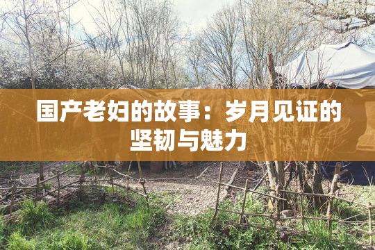 国产老妇的故事：岁月见证的坚韧与魅力