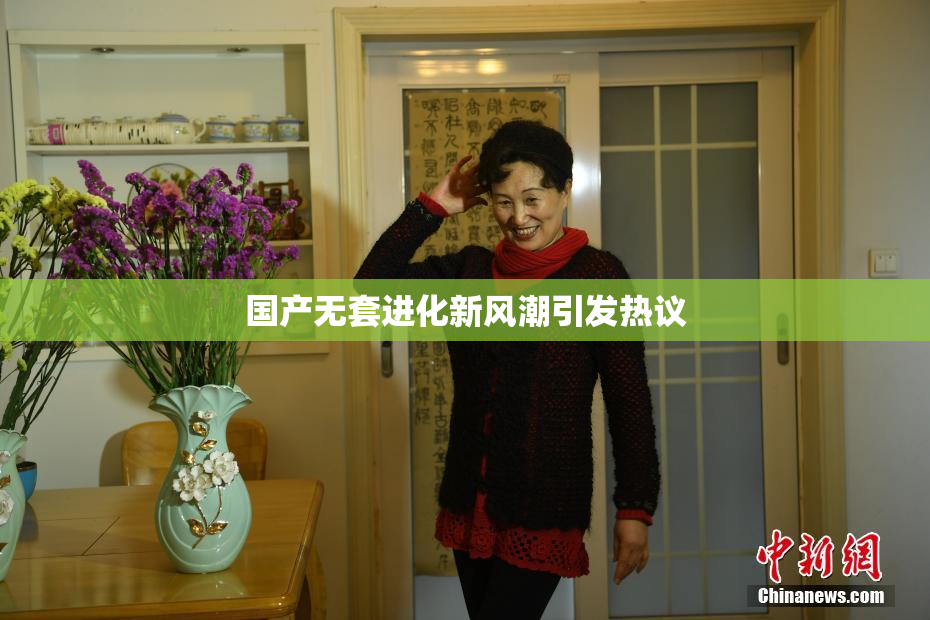 国产无套进化新风潮引发热议