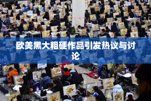 欧美黑大粗硬作品引发热议与讨论