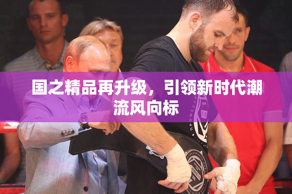 国之精品再升级，引领新时代潮流风向标