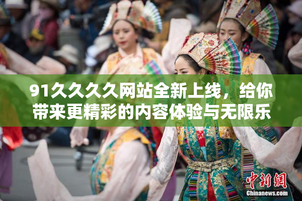 91久久久久网站全新上线，给你带来更精彩的内容体验与无限乐趣！