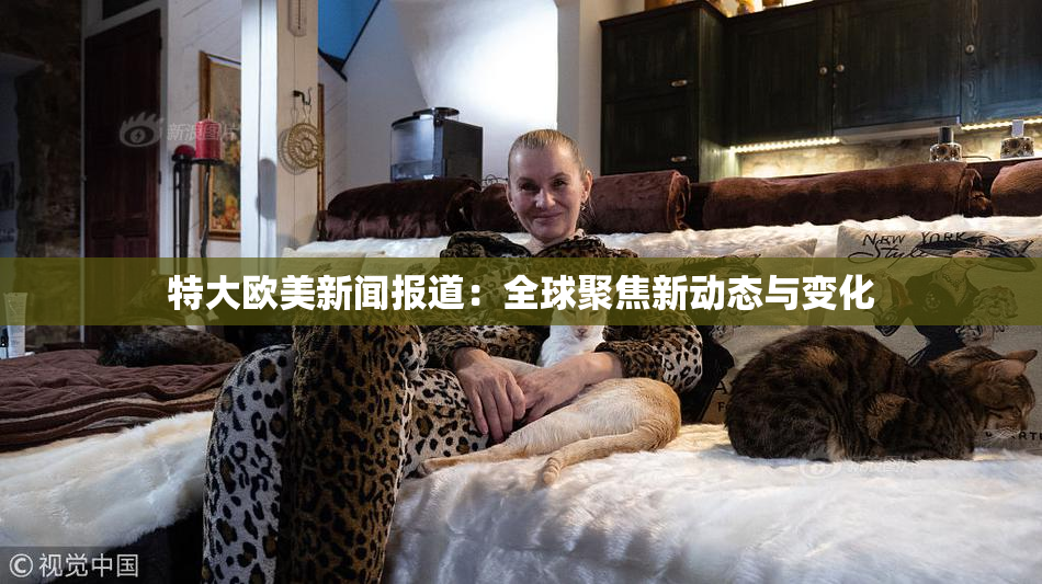 特大欧美新闻报道：全球聚焦新动态与变化