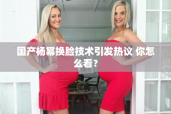 国产杨幂换脸技术引发热议 你怎么看？