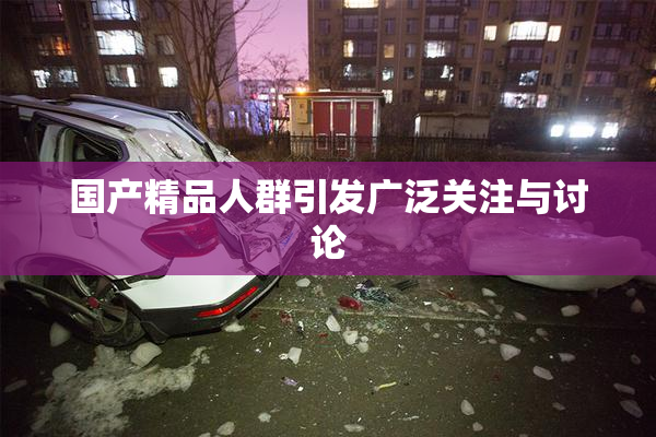 国产精品人群引发广泛关注与讨论