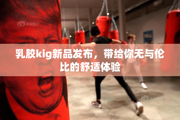 乳胶kig新品发布，带给你无与伦比的舒适体验