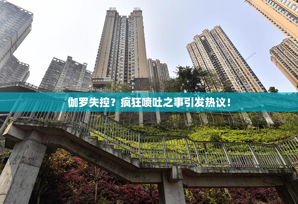 伽罗失控？疯狂喷吐之事引发热议！