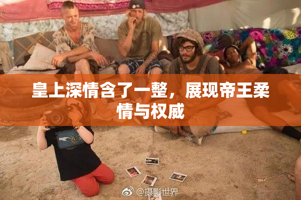 皇上深情含了一整，展现帝王柔情与权威