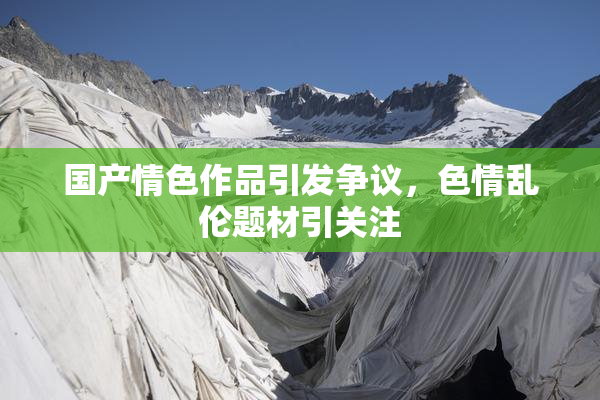 国产情色作品引发争议，色情乱伦题材引关注