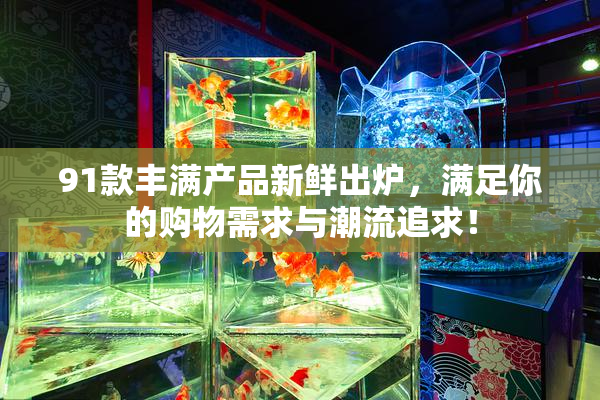 91款丰满产品新鲜出炉，满足你的购物需求与潮流追求！