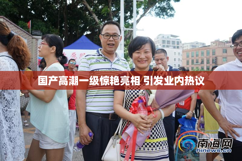 国产高潮一级惊艳亮相 引发业内热议
