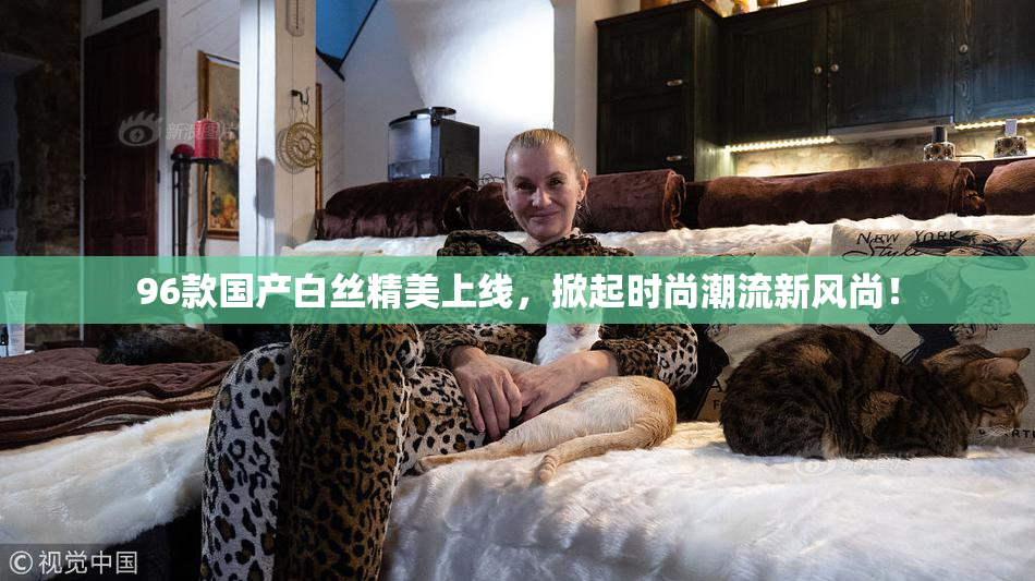 96款国产白丝精美上线，掀起时尚潮流新风尚！