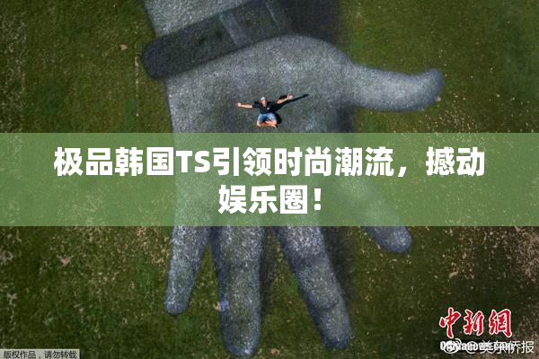 极品韩国TS引领时尚潮流，撼动娱乐圈！