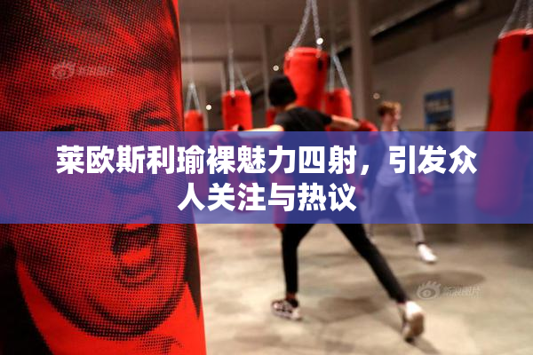 莱欧斯利瑜裸魅力四射，引发众人关注与热议
