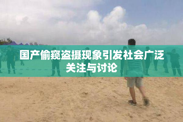 国产偷窥盗摄现象引发社会广泛关注与讨论