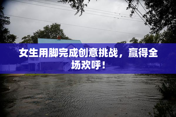 女生用脚完成创意挑战，赢得全场欢呼！