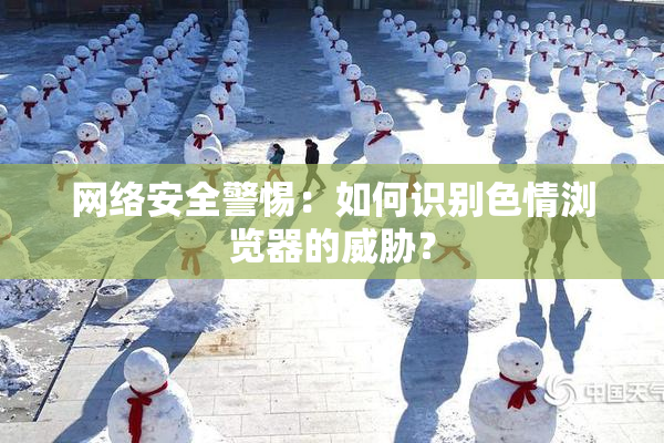 网络安全警惕：如何识别色情浏览器的威胁？