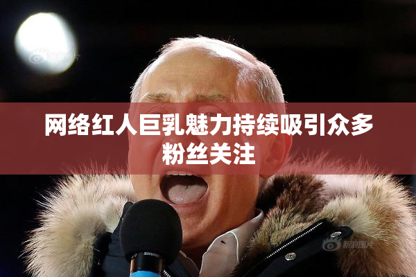 网络红人巨乳魅力持续吸引众多粉丝关注