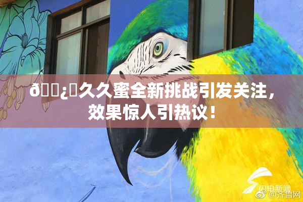 🌿‌久久蜜全新挑战引发关注，效果惊人引热议！