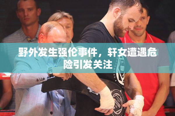 野外发生强伦事件，轩女遭遇危险引发关注