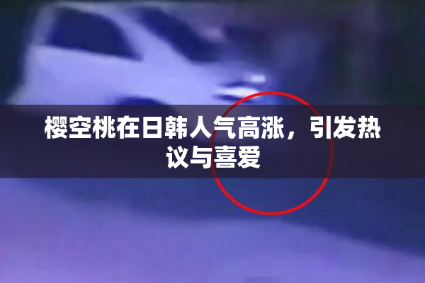 樱空桃在日韩人气高涨，引发热议与喜爱