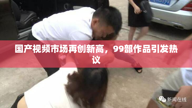 国产视频市场再创新高，99部作品引发热议