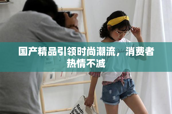 国产精品引领时尚潮流，消费者热情不减