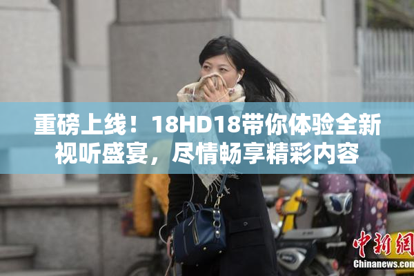 重磅上线！18HD18带你体验全新视听盛宴，尽情畅享精彩内容
