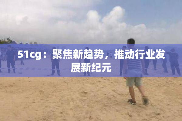 51cg：聚焦新趋势，推动行业发展新纪元