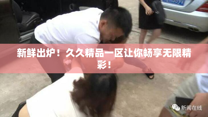 新鲜出炉！久久精品一区让你畅享无限精彩！