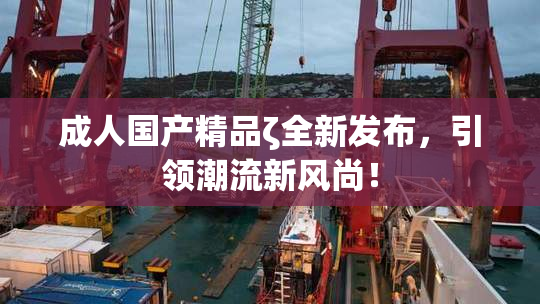 成人国产精品ζ全新发布，引领潮流新风尚！