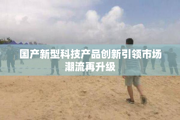 国产新型科技产品创新引领市场潮流再升级