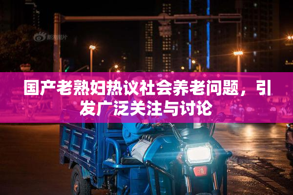 国产老熟妇热议社会养老问题，引发广泛关注与讨论