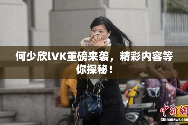 何少欣lVK重磅来袭，精彩内容等你探秘！