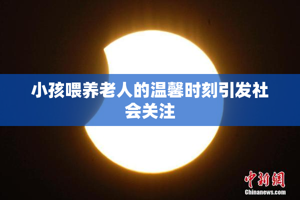 小孩喂养老人的温馨时刻引发社会关注