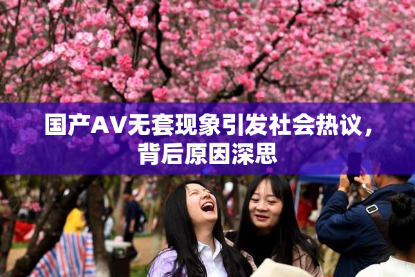 国产AV无套现象引发社会热议，背后原因深思