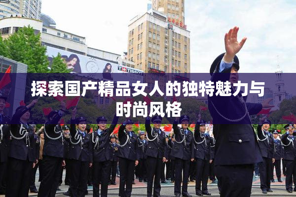 探索国产精品女人的独特魅力与时尚风格