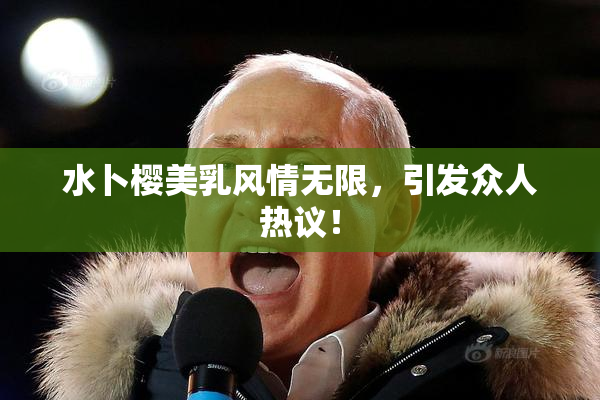水卜樱美乳风情无限，引发众人热议！